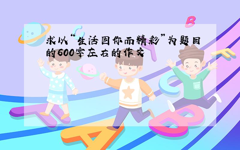 求以“生活因你而精彩”为题目的600字左右的作文