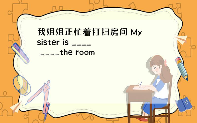 我姐姐正忙着打扫房间 My sister is ____ ____the room