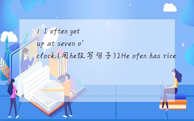 1 I often get up at seven o'clock.(用he改写句子)2He ofen has rice