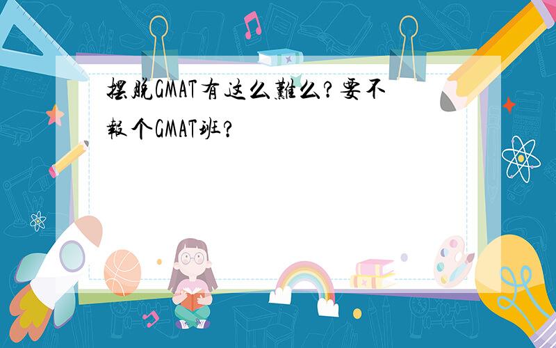 摆脱GMAT有这么难么?要不报个GMAT班?