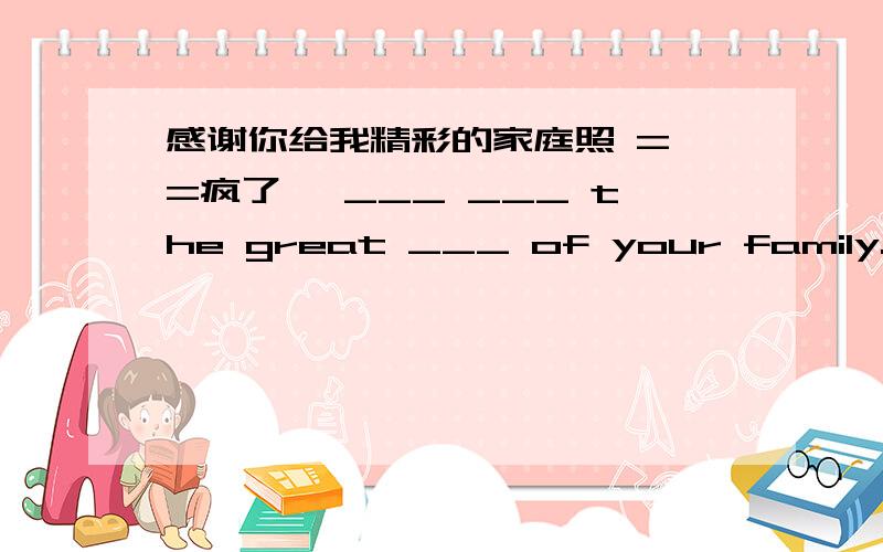 感谢你给我精彩的家庭照 = =疯了 ,___ ___ the great ___ of your family.