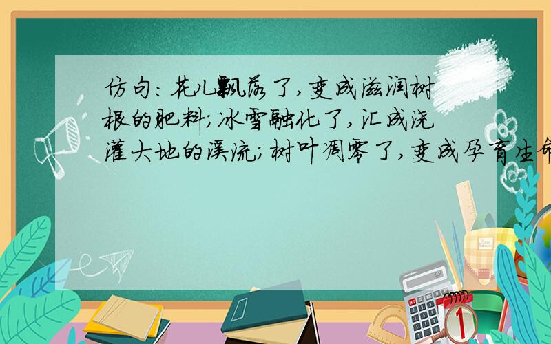 仿句:花儿飘落了,变成滋润树根的肥料;冰雪融化了,汇成浇灌大地的溪流;树叶凋零了,变成孕育生命的养料.