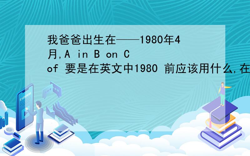 我爸爸出生在——1980年4月,A in B on C of 要是在英文中1980 前应该用什么,在帮我讲解下in ,o