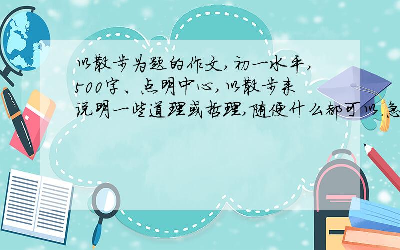 以散步为题的作文,初一水平,500字、点明中心,以散步来说明一些道理或哲理,随便什么都可以.急、、多来几篇,组合一起抄.