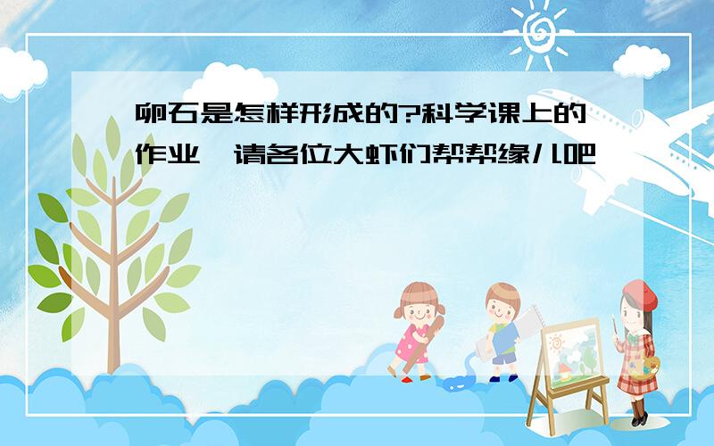 卵石是怎样形成的?科学课上的作业,请各位大虾们帮帮缘儿吧