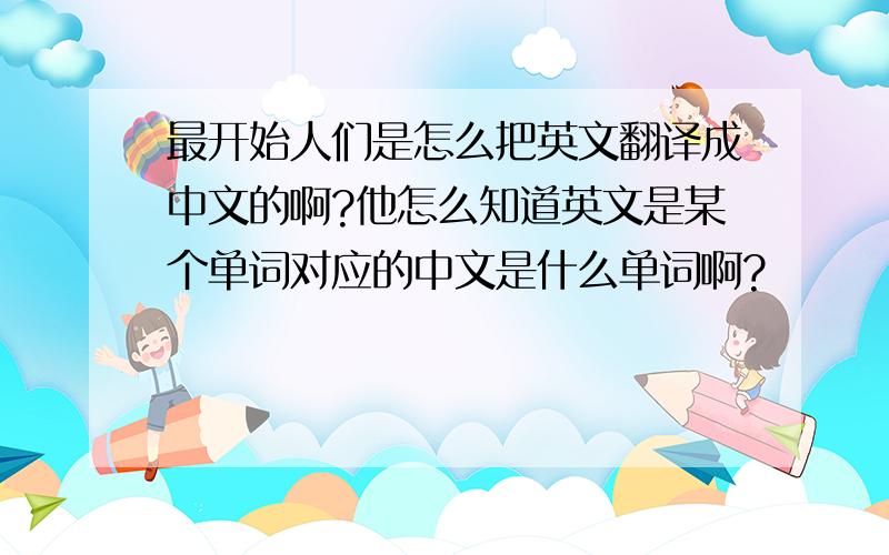 最开始人们是怎么把英文翻译成中文的啊?他怎么知道英文是某个单词对应的中文是什么单词啊?