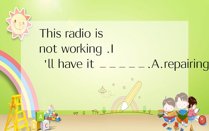 This radio is not working .I 'll have it _____.A.repairing B