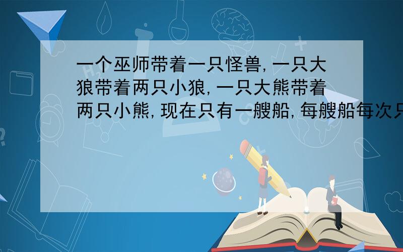 一个巫师带着一只怪兽,一只大狼带着两只小狼,一只大熊带着两只小熊,现在只有一艘船,每艘船每次只能带两人同时过河.如果巫师