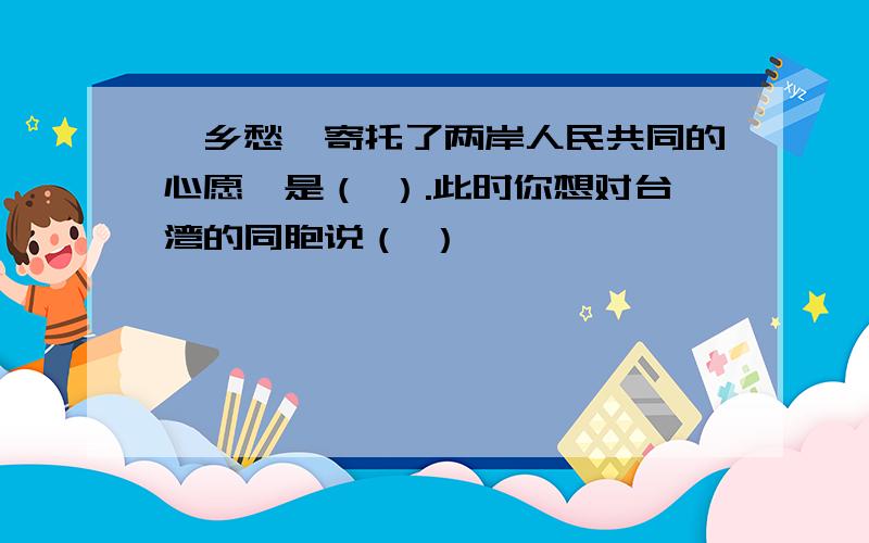 《乡愁》寄托了两岸人民共同的心愿,是（ ）.此时你想对台湾的同胞说（ ）