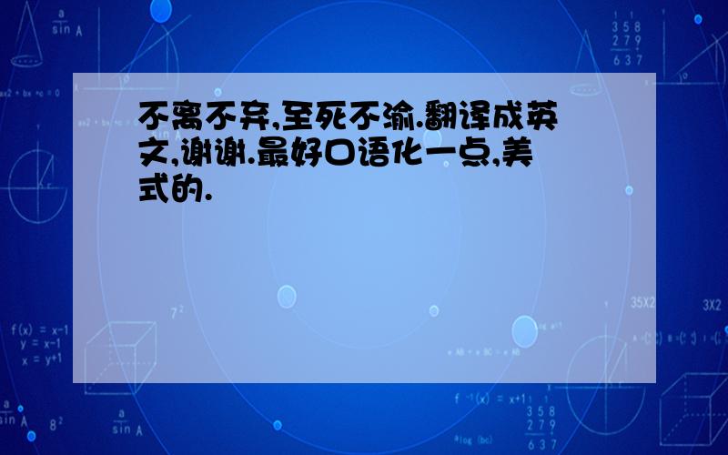 不离不弃,至死不渝.翻译成英文,谢谢.最好口语化一点,美式的.