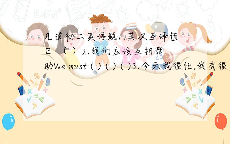 几道初二英语题1.英汉互译值日 （ ）2.我们应该互相帮助We must ( ) ( ) ( )3.今天我很忙,我有很多