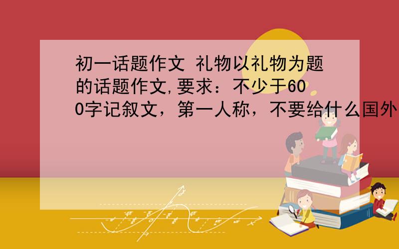 初一话题作文 礼物以礼物为题的话题作文,要求：不少于600字记叙文，第一人称，不要给什么国外的文章蹭分！