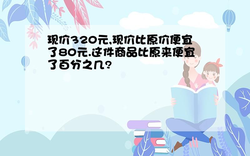 现价320元,现价比原价便宜了80元.这件商品比原来便宜了百分之几?