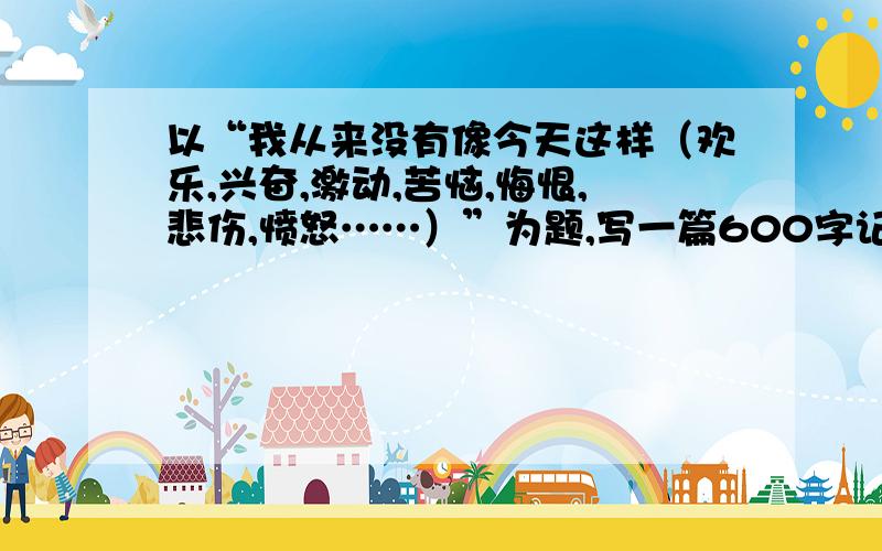 以“我从来没有像今天这样（欢乐,兴奋,激动,苦恼,悔恨,悲伤,愤怒……）”为题,写一篇600字记叙文.