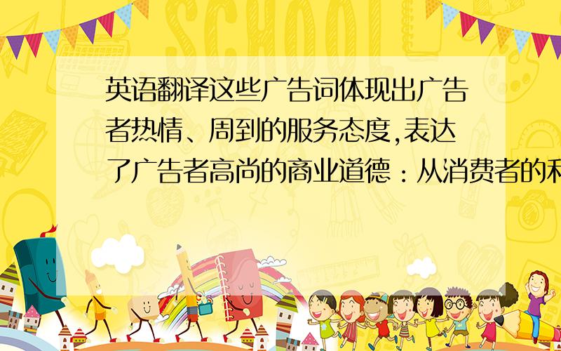 英语翻译这些广告词体现出广告者热情、周到的服务态度,表达了广告者高尚的商业道德：从消费者的利益出发,设身处地为他们着想,