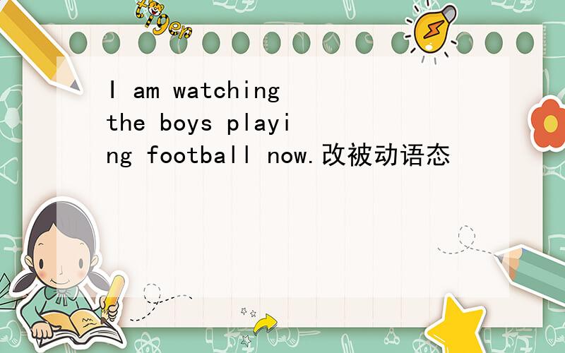 I am watching the boys playing football now.改被动语态