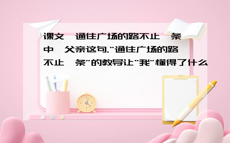 课文《通往广场的路不止一条》中,父亲这句.“通往广场的路不止一条”的教导让“我”懂得了什么