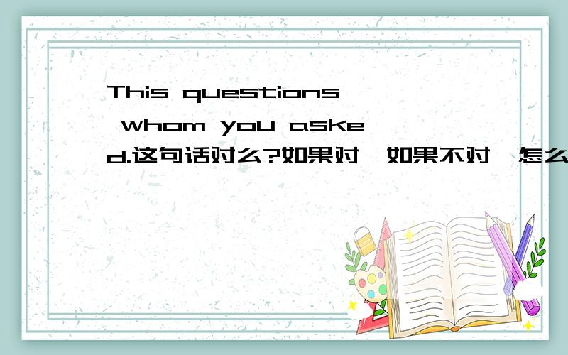 This questions whom you asked.这句话对么?如果对,如果不对,怎么改?