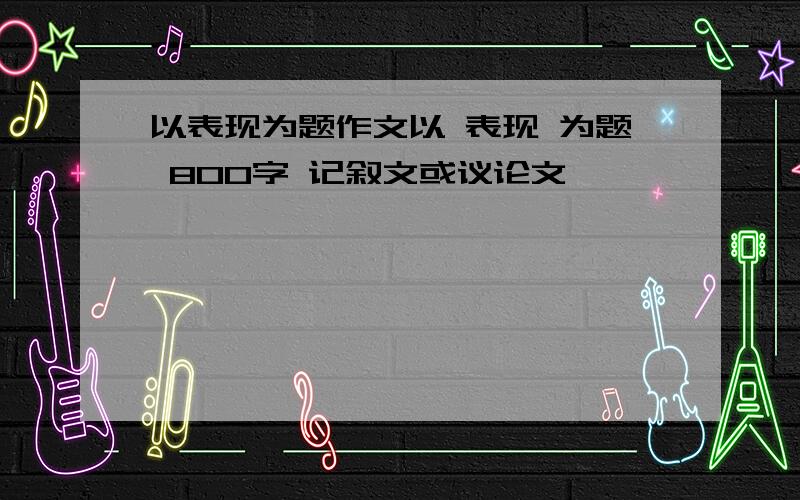 以表现为题作文以 表现 为题 800字 记叙文或议论文