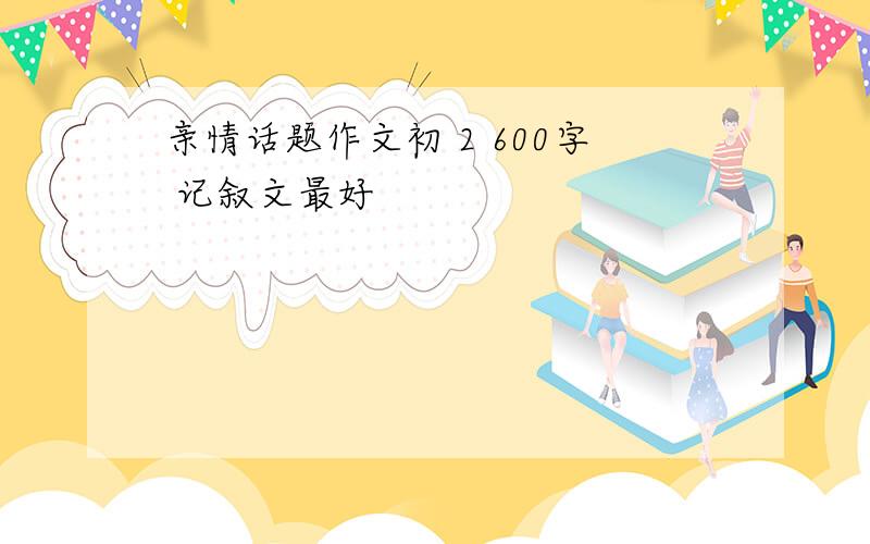 亲情话题作文初 2 600字 记叙文最好