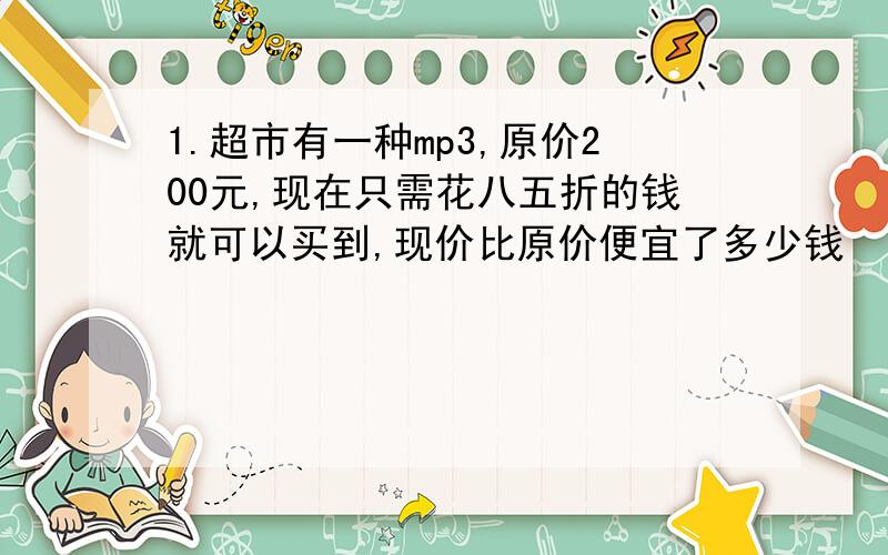 1.超市有一种mp3,原价200元,现在只需花八五折的钱就可以买到,现价比原价便宜了多少钱