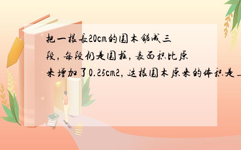 把一根长20cm的圆木锯成三段，每段仍是圆柱，表面积比原来增加了0.25cm2，这根圆木原来的体积是______．