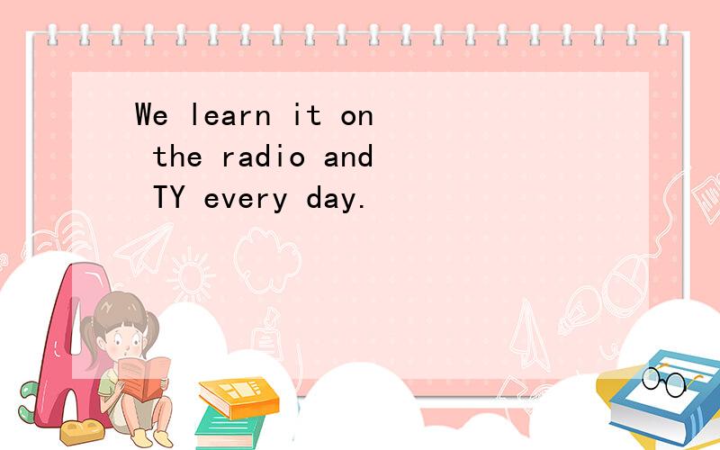 We learn it on the radio and TY every day.