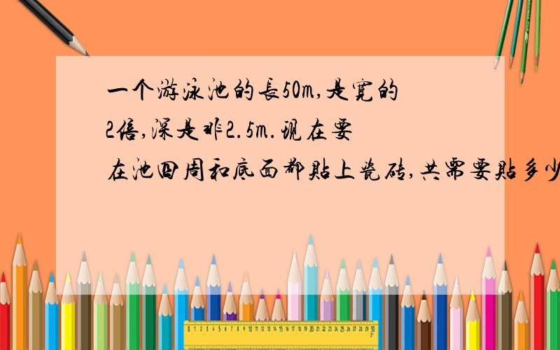 一个游泳池的长50m,是宽的2倍,深是非2.5m.现在要在池四周和底面都贴上瓷砖,共需要贴多少平方米的瓷砖?解: