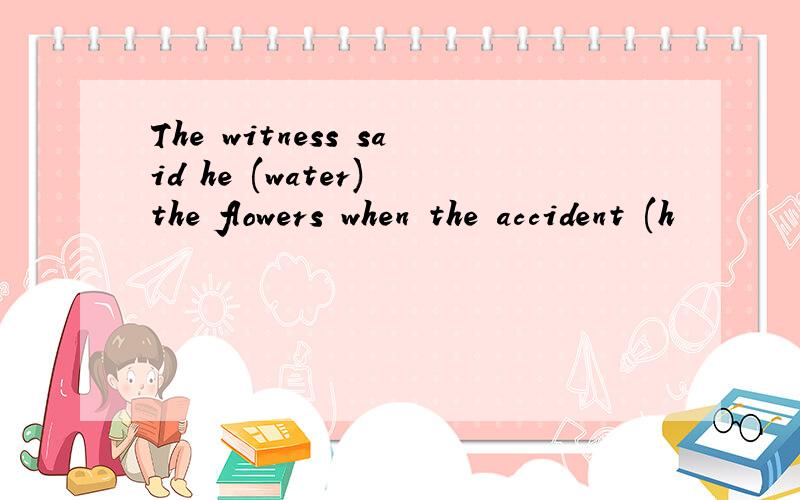 The witness said he (water) the flowers when the accident (h