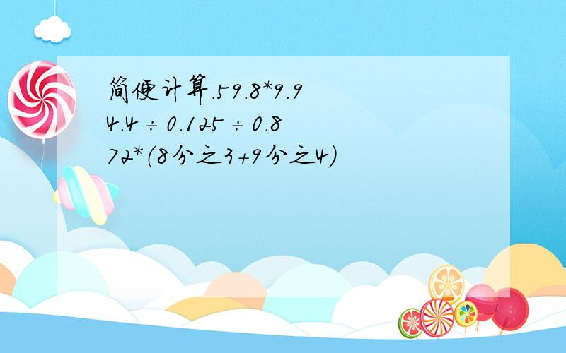 简便计算.59.8*9.9 4.4÷0.125÷0.8 72*（8分之3+9分之4）