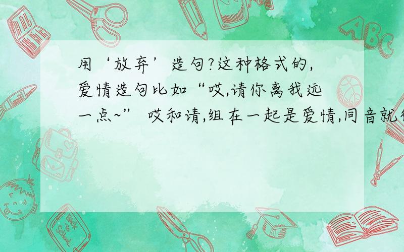 用‘放弃’造句?这种格式的,爱情造句比如“哎,请你离我远一点~” 哎和请,组在一起是爱情,同音就行,但是必须是这种格式的