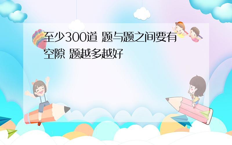 至少300道 题与题之间要有空隙 题越多越好