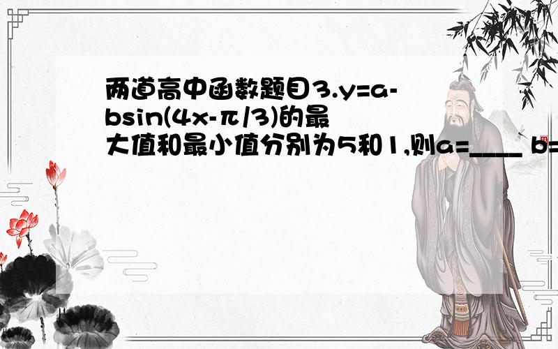 两道高中函数题目3.y=a-bsin(4x-π/3)的最大值和最小值分别为5和1,则a=____ b=_____4.f(