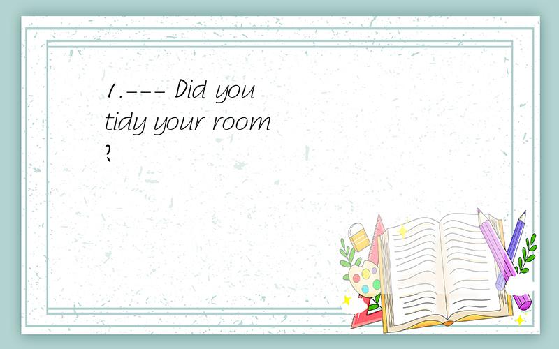 1.--- Did you tidy your room?