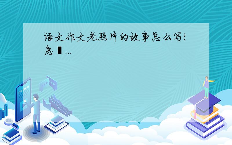 语文作文老照片的故事怎么写?急吖...