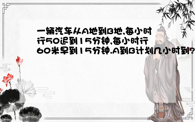 一辆汽车从A地到B地,每小时行50迟到15分钟,每小时行60米早到15分钟.A到B计划几小时到?