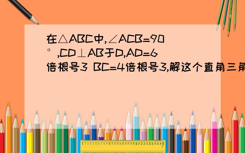 在△ABC中,∠ACB=90°,CD⊥AB于D,AD=6倍根号3 BC=4倍根号3,解这个直角三角形