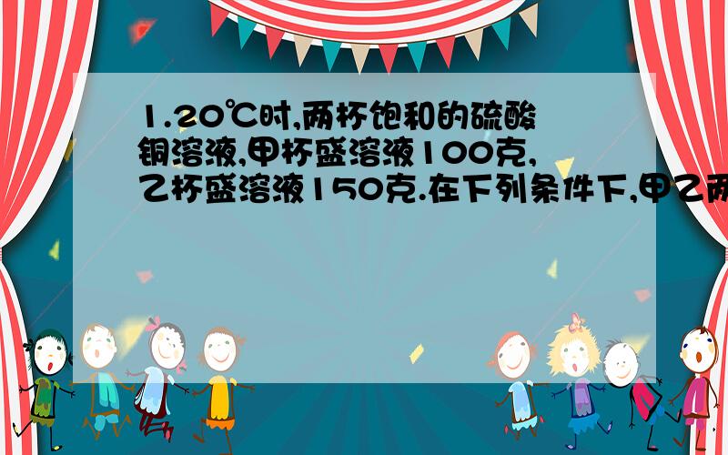 1.20℃时,两杯饱和的硫酸铜溶液,甲杯盛溶液100克,乙杯盛溶液150克.在下列条件下,甲乙两杯溶液中析出晶体的质量相