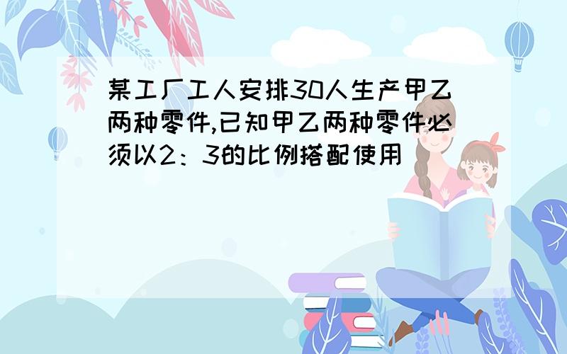 某工厂工人安排30人生产甲乙两种零件,已知甲乙两种零件必须以2：3的比例搭配使用