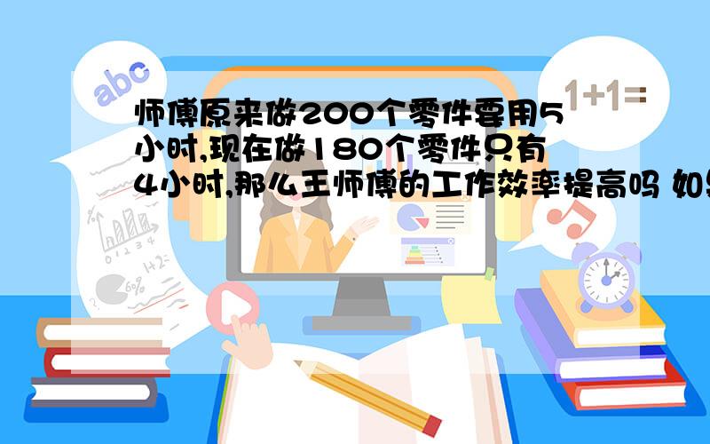 师傅原来做200个零件要用5小时,现在做180个零件只有4小时,那么王师傅的工作效率提高吗 如果提高,提高了百分之几