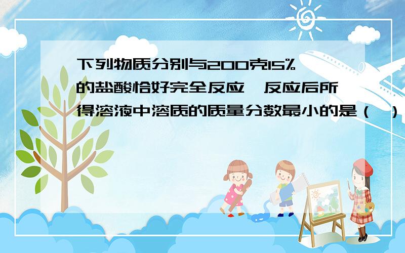 下列物质分别与200克15%的盐酸恰好完全反应,反应后所得溶液中溶质的质量分数最小的是（ ）