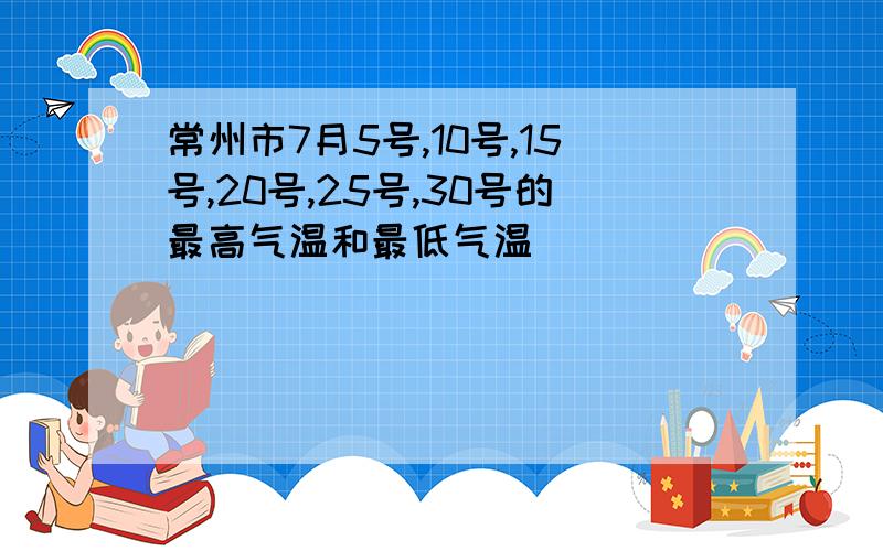 常州市7月5号,10号,15号,20号,25号,30号的最高气温和最低气温