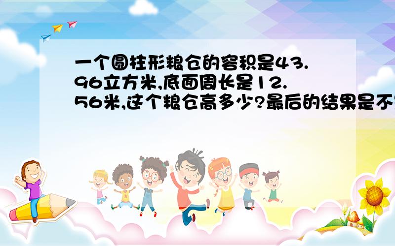 一个圆柱形粮仓的容积是43.96立方米,底面周长是12.56米,这个粮仓高多少?最后的结果是不是等于3.5米啊