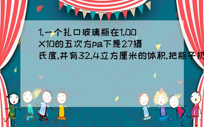 1.一个扎口玻璃瓶在1.00X10的五次方pa下是27摄氏度,并有32.4立方厘米的体积.把瓶子扔进火中,温度上升到20