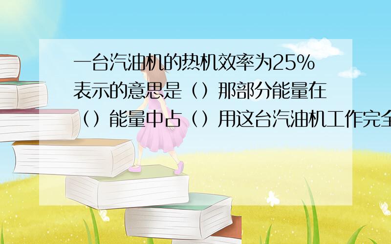 一台汽油机的热机效率为25%表示的意思是（）那部分能量在（）能量中占（）用这台汽油机工作完全燃烧2KG汽油可做有用功（）