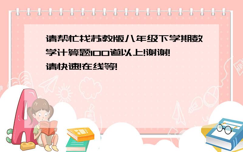 请帮忙找苏教版八年级下学期数学计算题100道以上!谢谢!请快速!在线等!