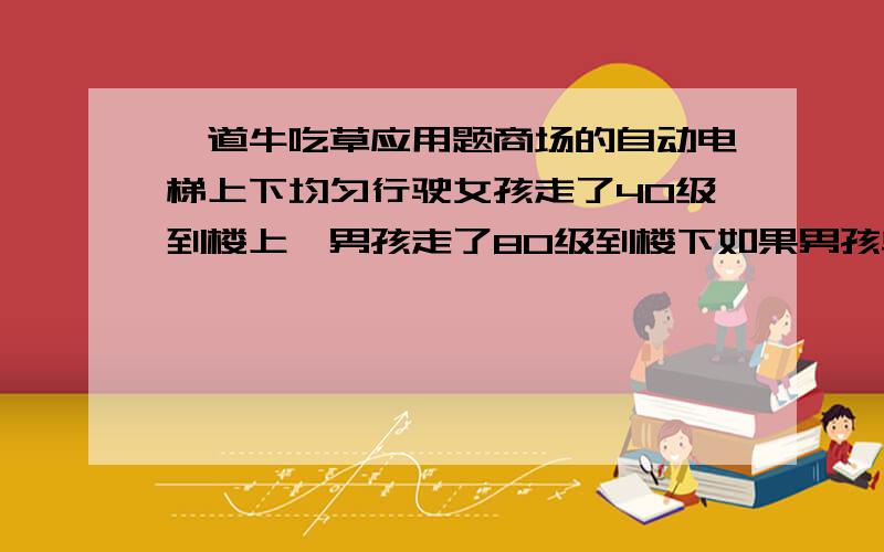 一道牛吃草应用题商场的自动电梯上下均匀行驶女孩走了40级到楼上,男孩走了80级到楼下如果男孩单位时间内走的楼梯级数是女孩