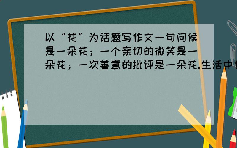 以“花”为话题写作文一句问候是一朵花；一个亲切的微笑是一朵花；一次善意的批评是一朵花.生活中也有会收种花,也有别人收我的