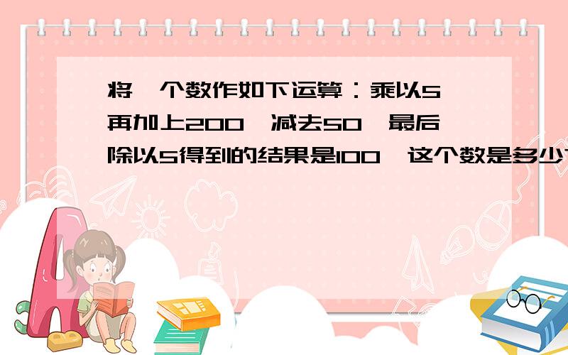 将一个数作如下运算：乘以5,再加上200,减去50,最后除以5得到的结果是100,这个数是多少?