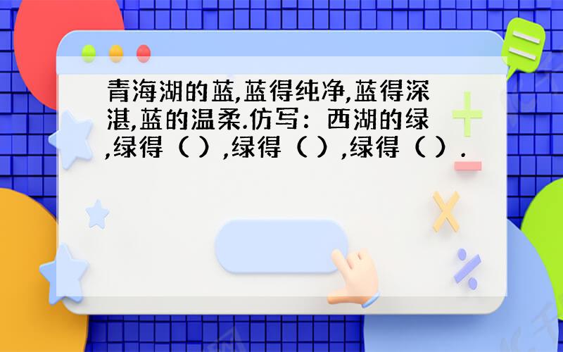 青海湖的蓝,蓝得纯净,蓝得深湛,蓝的温柔.仿写：西湖的绿,绿得（ ）,绿得（ ）,绿得（ ）.